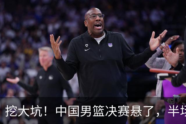 挖大坑！中国男篮决赛悬了，半场落后19分，原因揭晓 2数据拉胯！